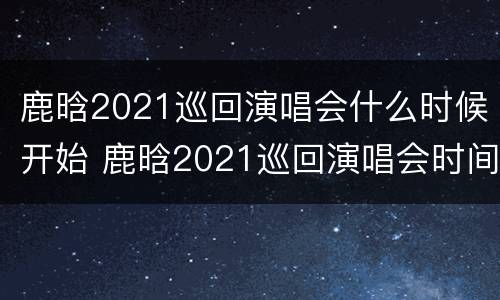 鹿晗2021巡回演唱会什么时候开始 鹿晗2021巡回演唱会时间