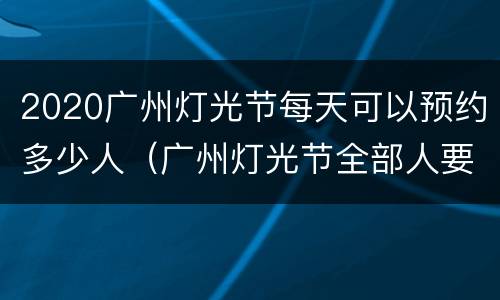 2020广州灯光节每天可以预约多少人（广州灯光节全部人要预约吗）