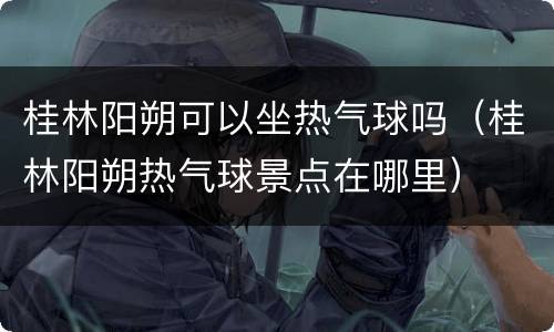 桂林阳朔可以坐热气球吗（桂林阳朔热气球景点在哪里）
