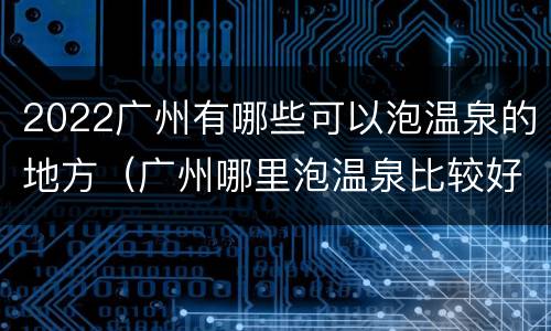 2022广州有哪些可以泡温泉的地方（广州哪里泡温泉比较好玩）