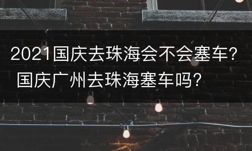 2021国庆去珠海会不会塞车？ 国庆广州去珠海塞车吗?