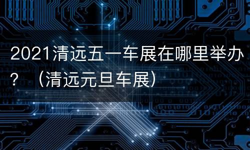 2021清远五一车展在哪里举办？（清远元旦车展）