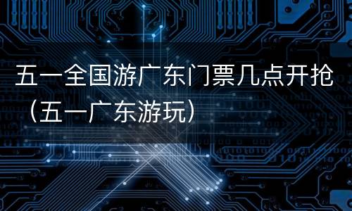 五一全国游广东门票几点开抢（五一广东游玩）