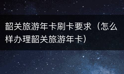 韶关旅游年卡刷卡要求（怎么样办理韶关旅游年卡）