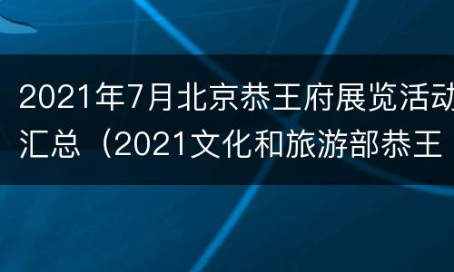 2021年7月北京恭王府展览活动汇总（2021文化和旅游部恭王府博物馆文创设计大赛）