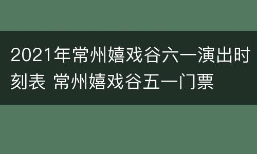 2021年常州嬉戏谷六一演出时刻表 常州嬉戏谷五一门票