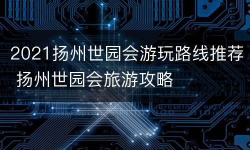 2021扬州世园会游玩路线推荐 扬州世园会旅游攻略