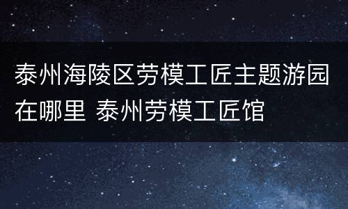 泰州海陵区劳模工匠主题游园在哪里 泰州劳模工匠馆