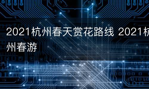 2021杭州春天赏花路线 2021杭州春游
