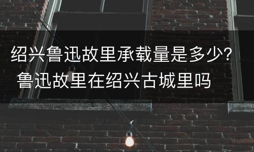 绍兴鲁迅故里承载量是多少？ 鲁迅故里在绍兴古城里吗