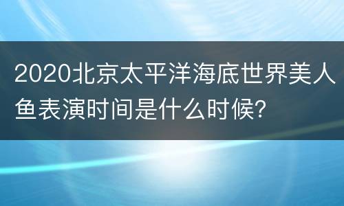 2020北京太平洋海底世界美人鱼表演时间是什么时候？