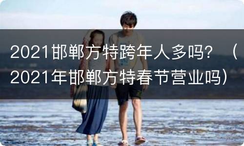 2021邯郸方特跨年人多吗？（2021年邯郸方特春节营业吗）