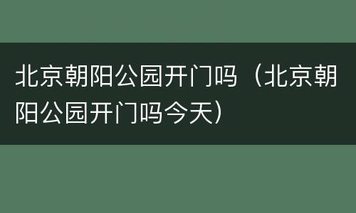 北京朝阳公园开门吗（北京朝阳公园开门吗今天）