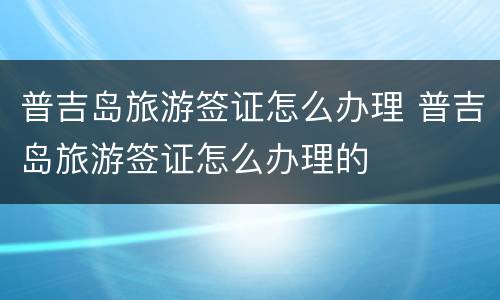 普吉岛旅游签证怎么办理 普吉岛旅游签证怎么办理的