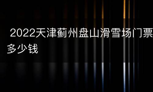  2022天津蓟州盘山滑雪场门票多少钱