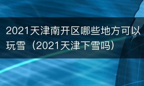 2021天津南开区哪些地方可以玩雪（2021天津下雪吗）