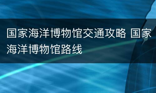 国家海洋博物馆交通攻略 国家海洋博物馆路线