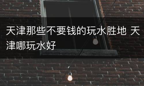 天津那些不要钱的玩水胜地 天津哪玩水好