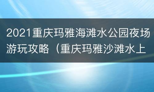 2021重庆玛雅海滩水公园夜场游玩攻略（重庆玛雅沙滩水上乐园）