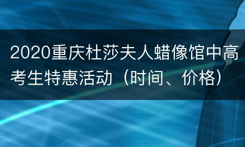 2020重庆杜莎夫人蜡像馆中高考生特惠活动（时间、价格）