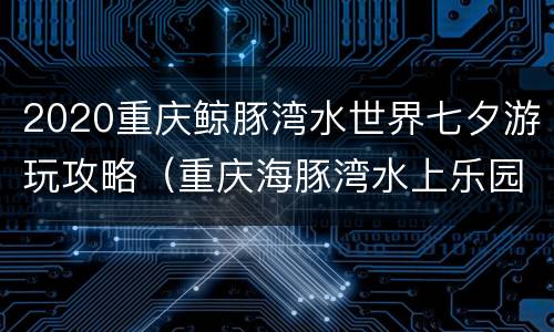 2020重庆鲸豚湾水世界七夕游玩攻略（重庆海豚湾水上乐园门票）