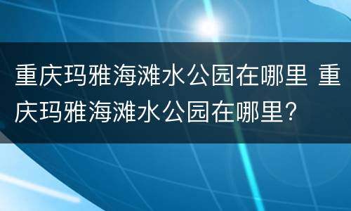 重庆玛雅海滩水公园在哪里 重庆玛雅海滩水公园在哪里?