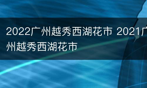 2022广州越秀西湖花市 2021广州越秀西湖花市