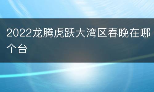2022龙腾虎跃大湾区春晚在哪个台