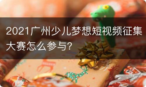 2021广州少儿梦想短视频征集大赛怎么参与？