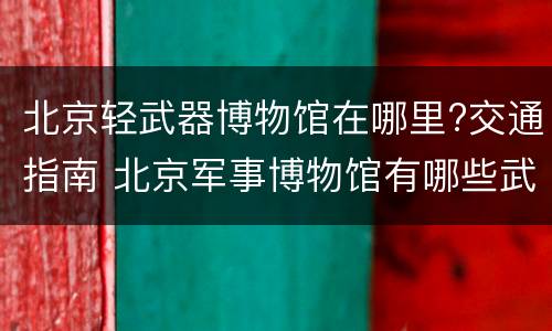 北京轻武器博物馆在哪里?交通指南 北京军事博物馆有哪些武器