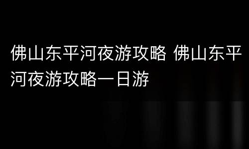佛山东平河夜游攻略 佛山东平河夜游攻略一日游