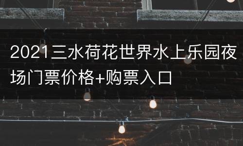 2021三水荷花世界水上乐园夜场门票价格+购票入口