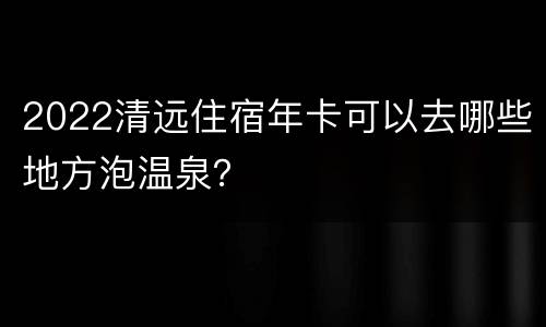 2022清远住宿年卡可以去哪些地方泡温泉？