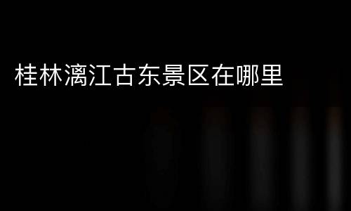 桂林漓江古东景区在哪里