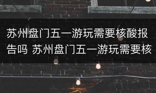 苏州盘门五一游玩需要核酸报告吗 苏州盘门五一游玩需要核酸报告吗今天