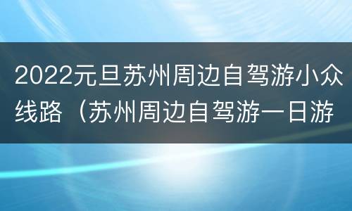 2022元旦苏州周边自驾游小众线路（苏州周边自驾游一日游）