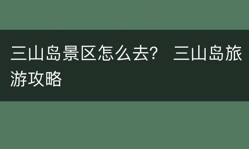 三山岛景区怎么去？ 三山岛旅游攻略