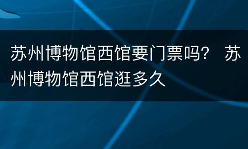 苏州博物馆西馆要门票吗？ 苏州博物馆西馆逛多久