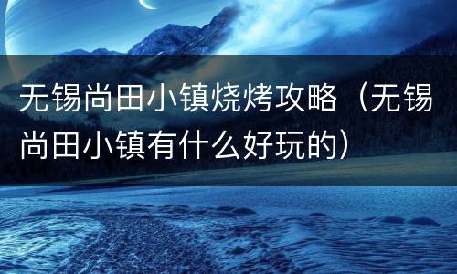 无锡尚田小镇烧烤攻略（无锡尚田小镇有什么好玩的）
