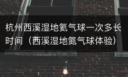 杭州西溪湿地氦气球一次多长时间（西溪湿地氮气球体验）