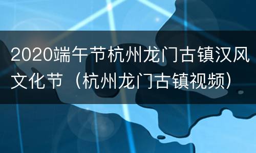 2020端午节杭州龙门古镇汉风文化节（杭州龙门古镇视频）
