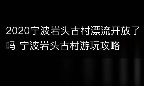 2020宁波岩头古村漂流开放了吗 宁波岩头古村游玩攻略
