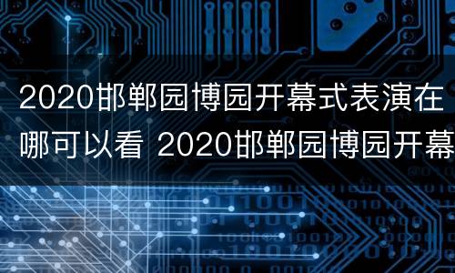 2020邯郸园博园开幕式表演在哪可以看 2020邯郸园博园开幕式表演在哪可以看啊