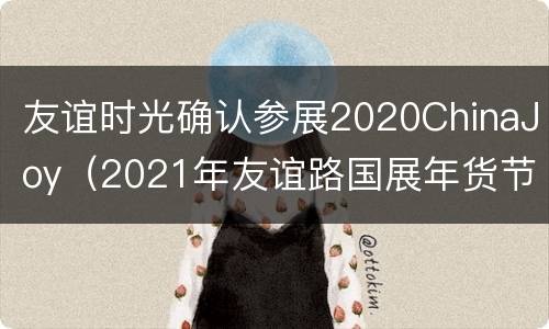 友谊时光确认参展2020ChinaJoy（2021年友谊路国展年货节）