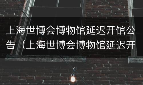 上海世博会博物馆延迟开馆公告（上海世博会博物馆延迟开馆公告文件）