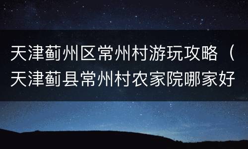 天津蓟州区常州村游玩攻略（天津蓟县常州村农家院哪家好）