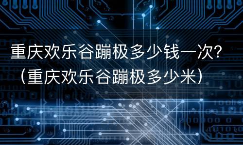 重庆欢乐谷蹦极多少钱一次？（重庆欢乐谷蹦极多少米）