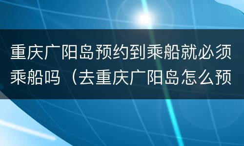 重庆广阳岛预约到乘船就必须乘船吗（去重庆广阳岛怎么预约）