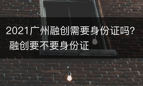 2021广州融创需要身份证吗？ 融创要不要身份证