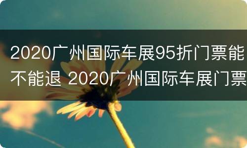 2020广州国际车展95折门票能不能退 2020广州国际车展门票多少钱